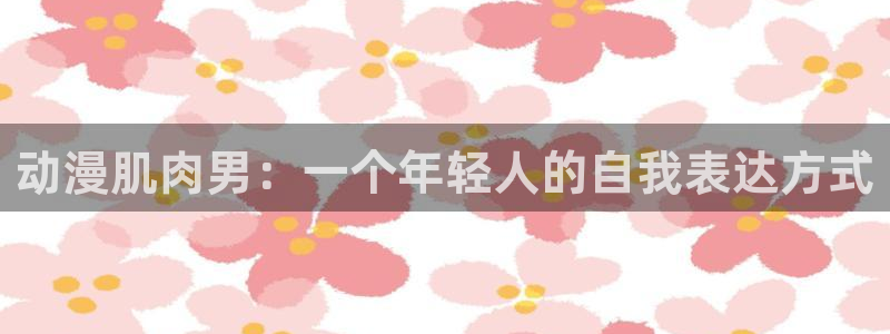 漫画里番acg：动漫肌肉男：一个年轻人的自我表达方式