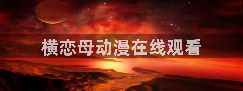 看里番动漫：横恋母动漫在线观看