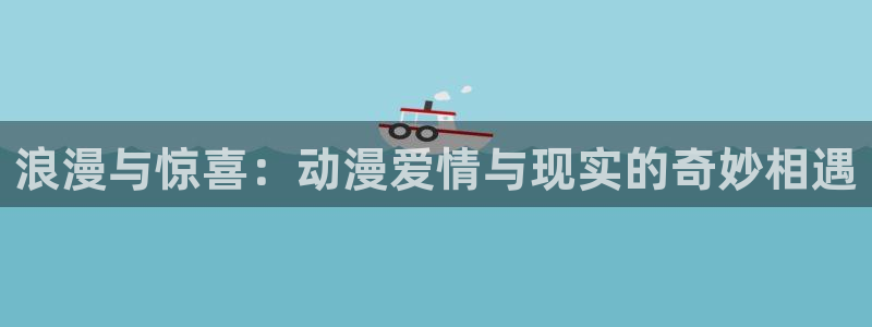 里番库动漫：浪漫与惊喜：动漫爱情与现实的奇妙相遇